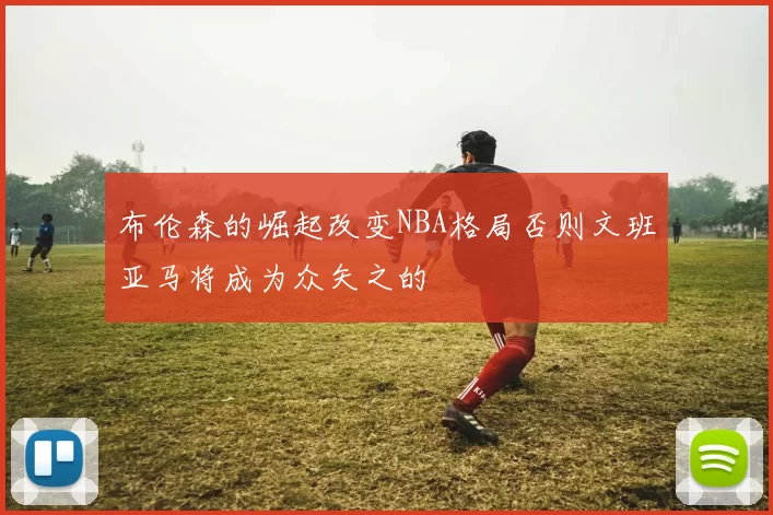 布伦森的崛起改变NBA格局否则文班亚马将成为众矢之的