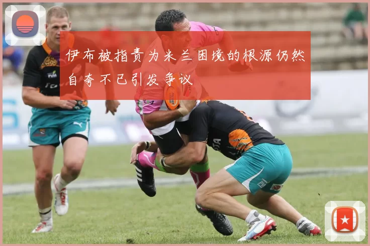 伊布被指责为米兰困境的根源仍然自夸不已引发争议