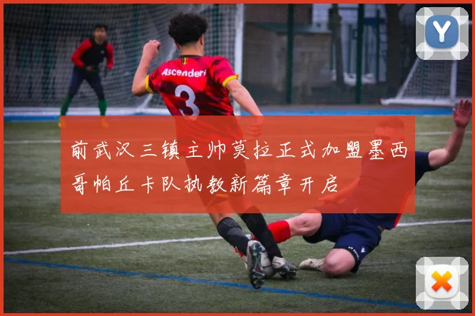 前武汉三镇主帅莫拉正式加盟墨西哥帕丘卡队执教新篇章开启