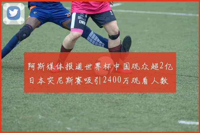 阿斯媒体报道世界杯中国观众超2亿日本突尼斯赛吸引2400万观看人数